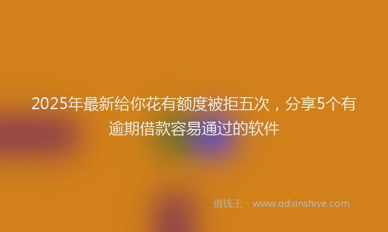 2025年最新给你花有额度被拒五次，分享5个有逾期借款容易通过的软件