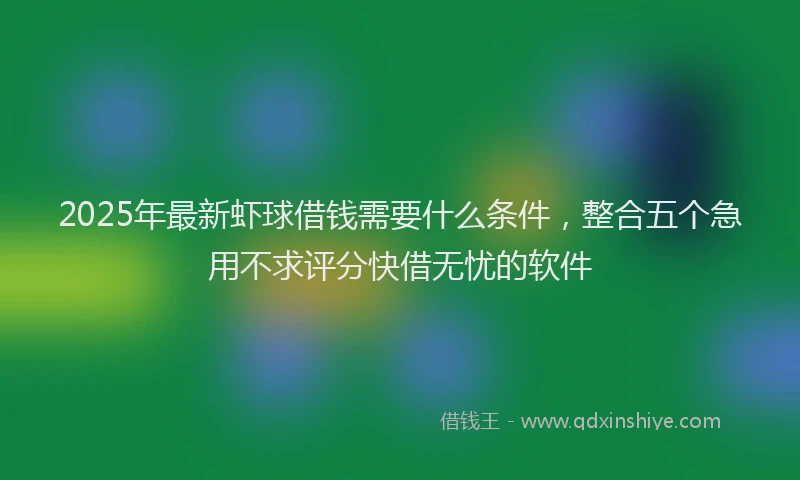 2025年最新虾球借钱需要什么条件，整合五个急用不求评分快借无忧的软件