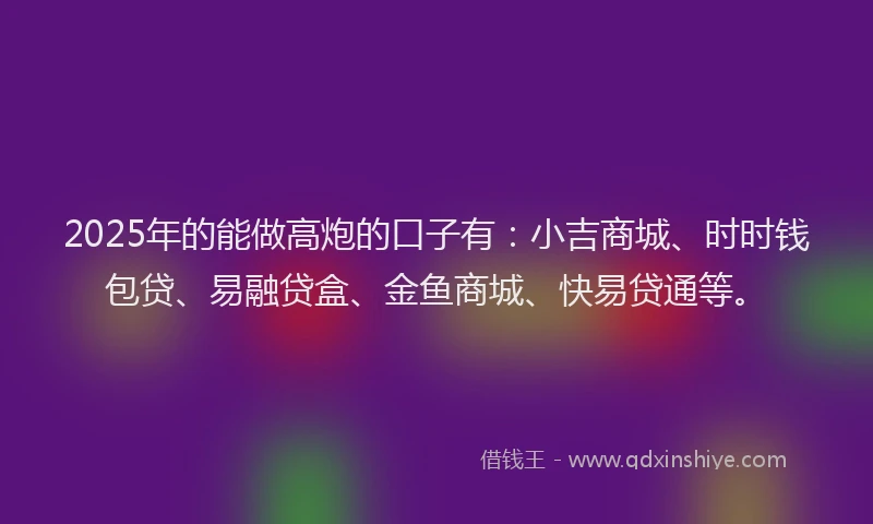 2025年的能做高炮的口子有：小吉商城、时时钱包贷、易融贷盒、金鱼商城、快易贷通等。