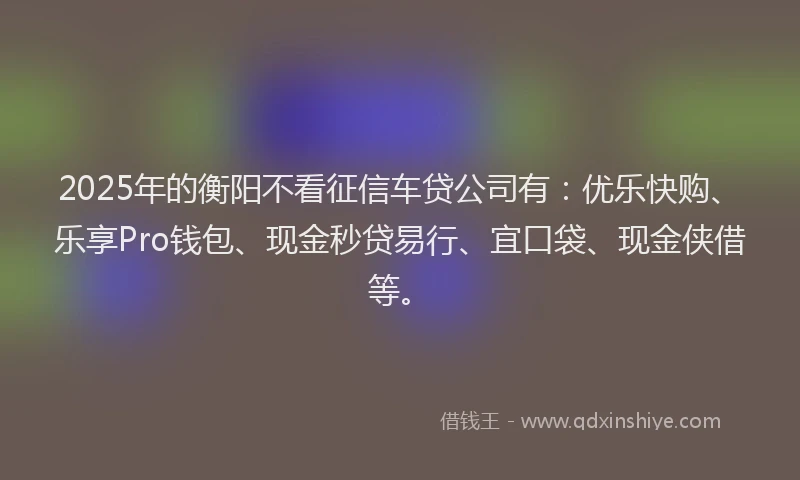 2025年的衡阳不看征信车贷公司有:优乐快购、乐享Pro钱包、现金秒贷易行、宜口袋、现金侠借等。