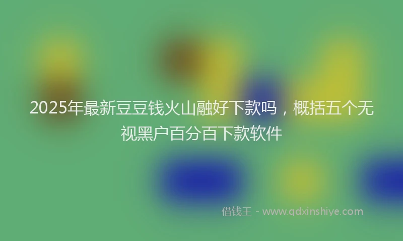 2025年最新豆豆钱火山融好下款吗，概括五个无视黑户百分百下款软件