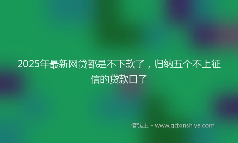 2025年最新网贷都是不下款了，归纳五个不上征信的贷款口子