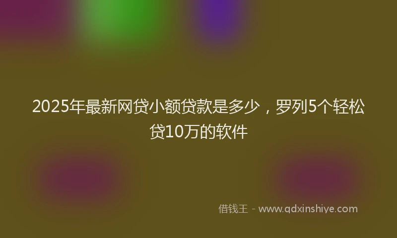 2025年最新网贷小额贷款是多少，罗列5个轻松贷10万的软件