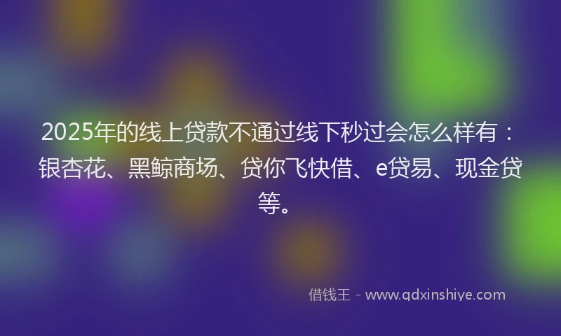 2025年的线上贷款不通过线下秒过会怎么样有：银杏花、黑鲸商场、贷你飞快借、e贷易、现金贷等。