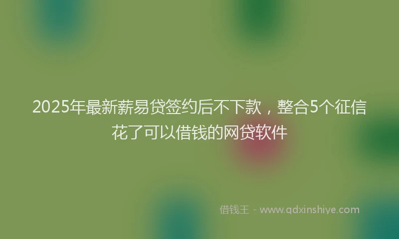 2025年最新薪易贷签约后不下款，整合5个征信花了可以借钱的网贷软件