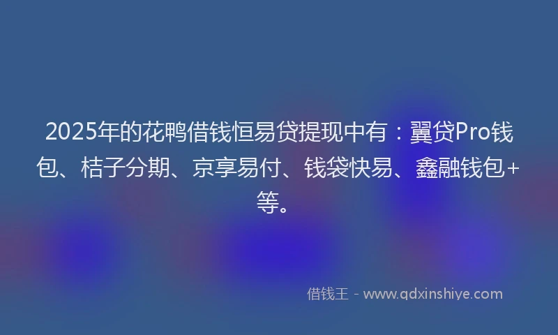 2025年的花鸭借钱恒易贷提现中有：翼贷Pro钱包、桔子分期、京享易付、钱袋快易、鑫融钱包+等。