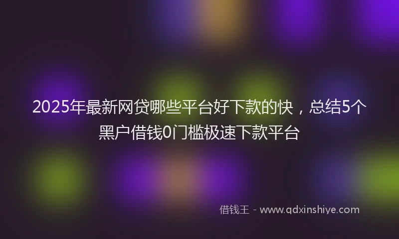 2025年最新网贷哪些平台好下款的快，总结5个黑户借钱0门槛极速下款平台