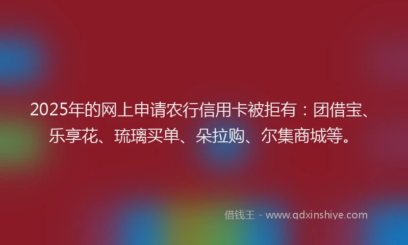 2025年的网上申请农行信用卡被拒有：团借宝、乐享花、琉璃买单、朵拉购、尔集商城等。