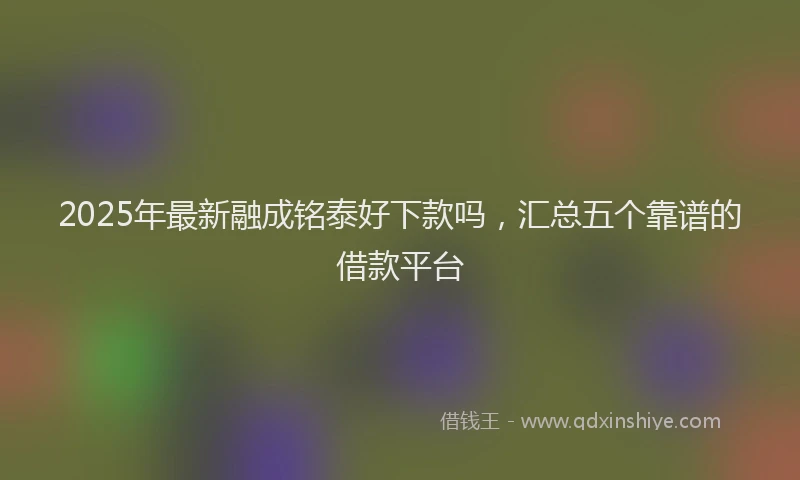 2025年最新融成铭泰好下款吗，汇总五个靠谱的借款平台