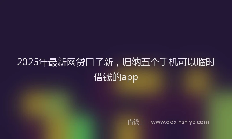 2025年最新网贷口子新，归纳五个手机可以临时借钱的app