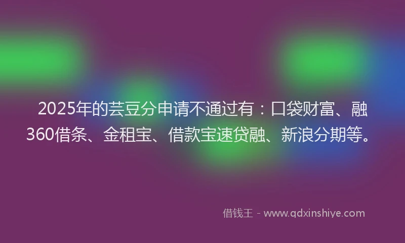 2025年的芸豆分申请不通过有：口袋财富、融360借条、金租宝、借款宝速贷融、新浪分期等。