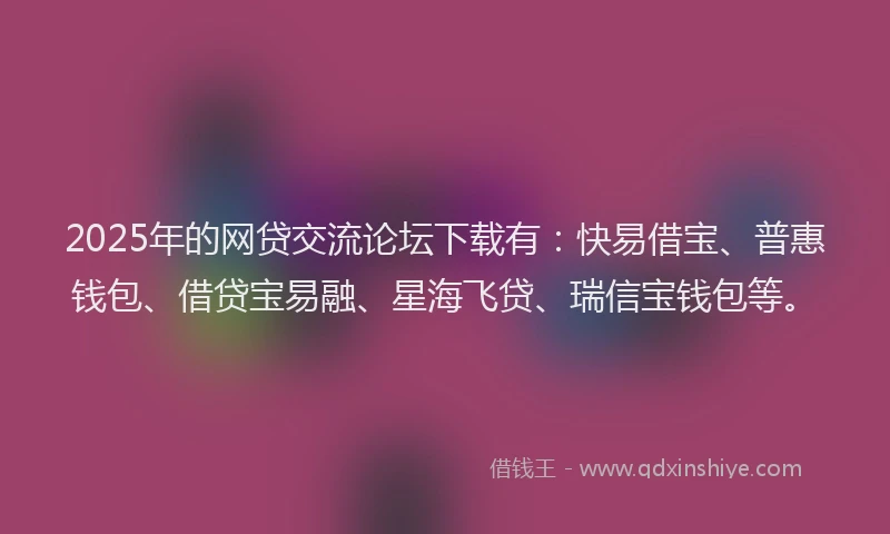 2025年的网贷交流论坛下载有：快易借宝、普惠钱包、借贷宝易融、星海飞贷、瑞信宝钱包等。