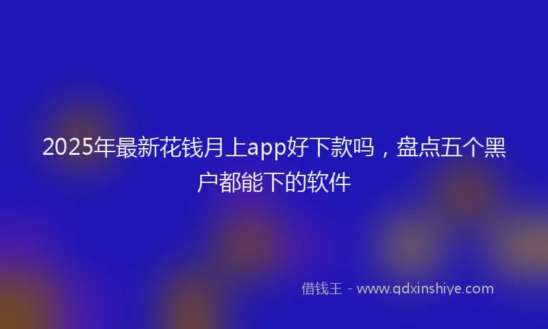 2025年最新花钱月上app好下款吗，盘点五个黑户都能下的软件