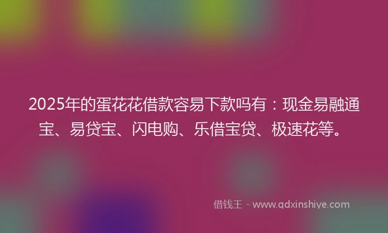 2025年的蛋花花借款容易下款吗有：现金易融通宝、易贷宝、闪电购、乐借宝贷、极速花等。
