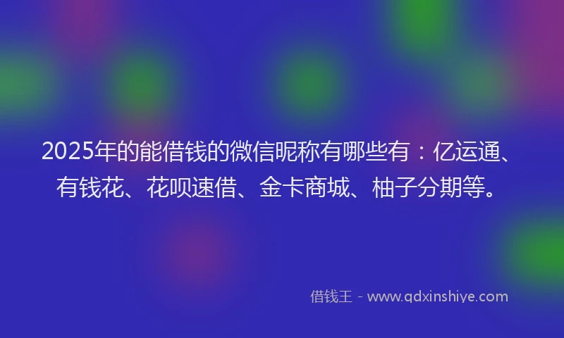 2025年的能借钱的微信昵称有哪些有：亿运通、有钱花、花呗速借、金卡商城、柚子分期等。