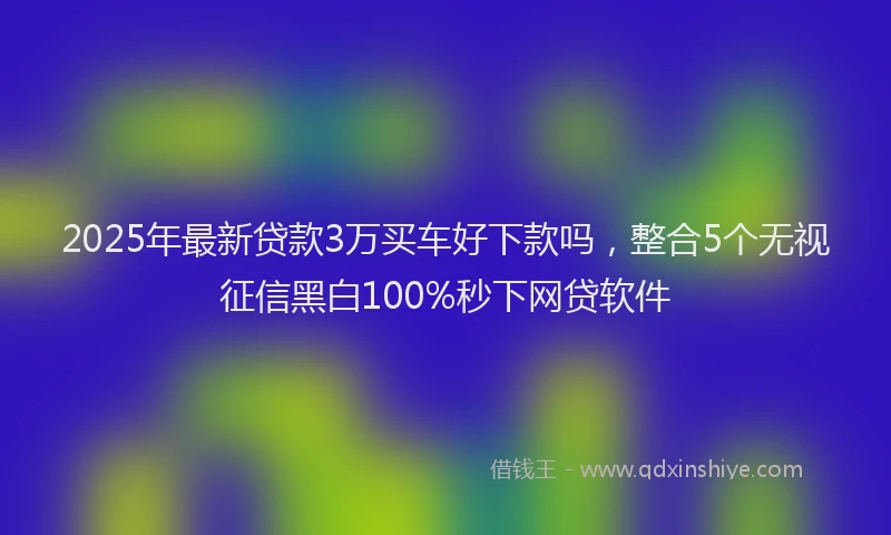 2025年最新贷款3万买车好下款吗，整合5个无视征信黑白100%秒下网贷软件