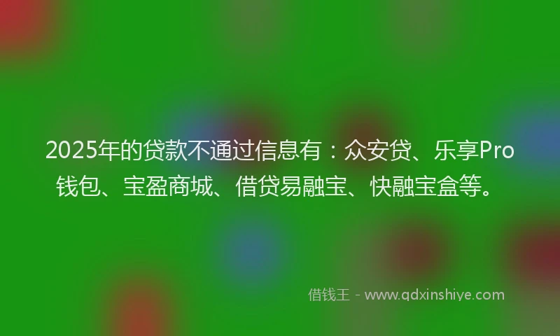 2025年的贷款不通过信息有：众安贷、乐享Pro钱包、宝盈商城、借贷易融宝、快融宝盒等。