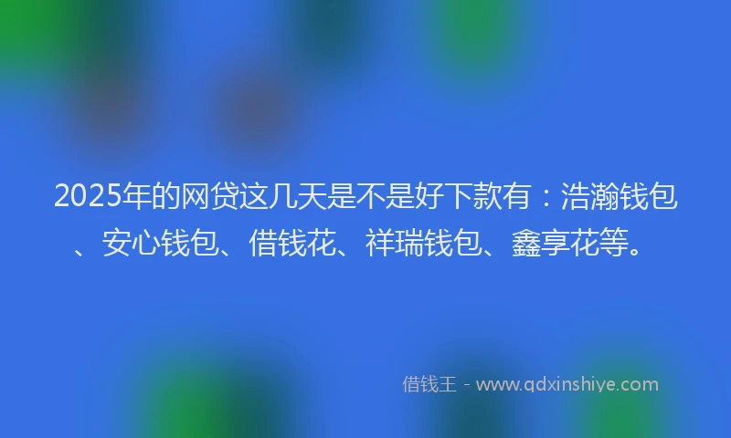 2025年的网贷这几天是不是好下款有：浩瀚钱包、安心钱包、借钱花、祥瑞钱包、鑫享花等。