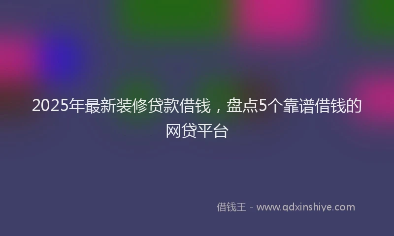 2025年最新装修贷款借钱，盘点5个靠谱借钱的网贷平台
