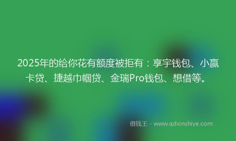 2025年的给你花有额度被拒有:享宇钱包、小赢卡贷、捷越巾帼贷、金瑞Pro钱包、想借等。