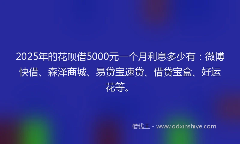 2025年的花呗借5000元一个月利息多少有：微博快借、森泽商城、易贷宝速贷、借贷宝盒、好运花等。