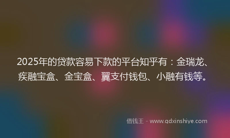 2025年的贷款容易下款的平台知乎有：金瑞龙、疾融宝盒、金宝盒、翼支付钱包、小融有钱等。