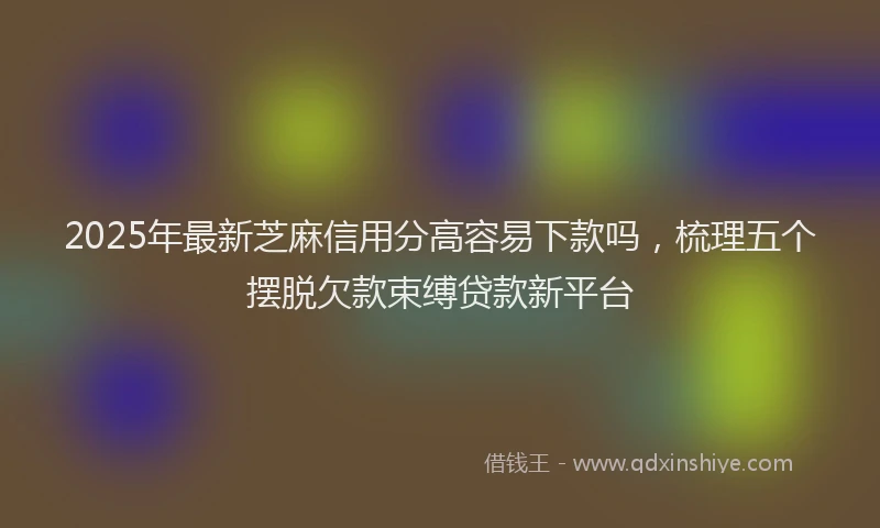 2025年最新芝麻信用分高容易下款吗，梳理五个摆脱欠款束缚贷款新平台