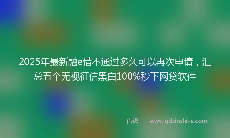 2025年最新融e借不通过多久可以再次申请,汇总五个无视征信黑白100%秒下网贷软件