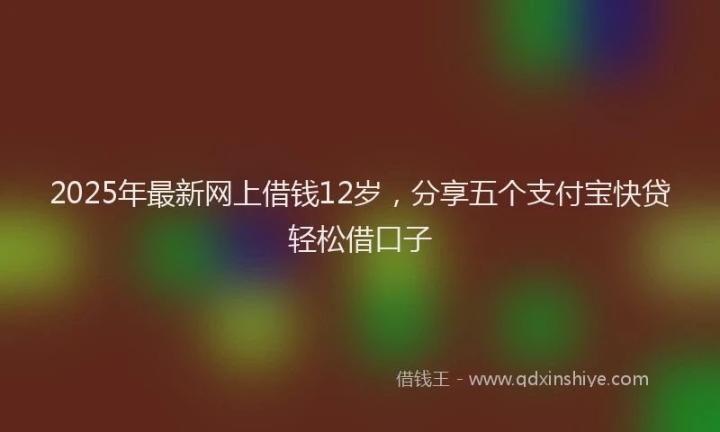 2025年最新网上借钱12岁，分享五个支付宝快贷轻松借口子