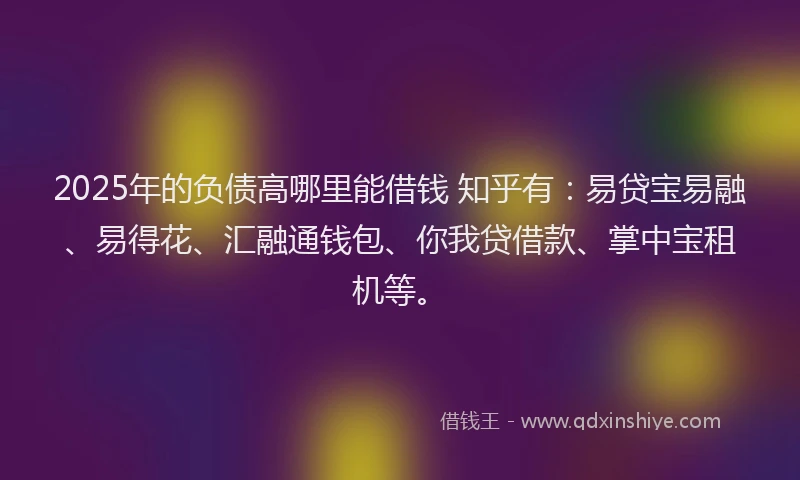 2025年的负债高哪里能借钱 知乎有:易贷宝易融、易得花、汇融通钱包、你我贷借款、掌中宝租机等。