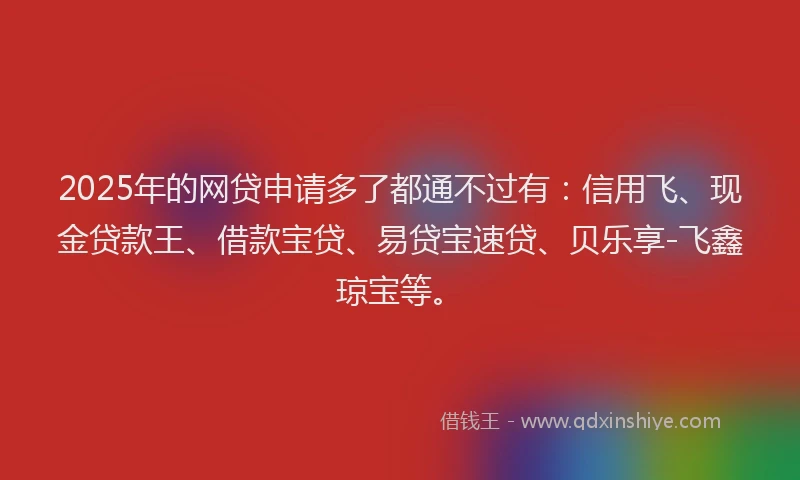 2025年的网贷申请多了都通不过有：信用飞、现金贷款王、借款宝贷、易贷宝速贷、贝乐享-飞鑫琼宝等。