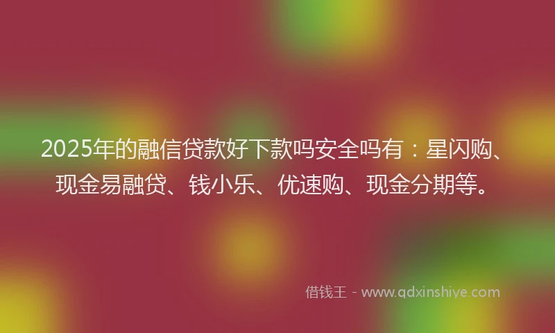 2025年的融信贷款好下款吗安全吗有：星闪购、现金易融贷、钱小乐、优速购、现金分期等。