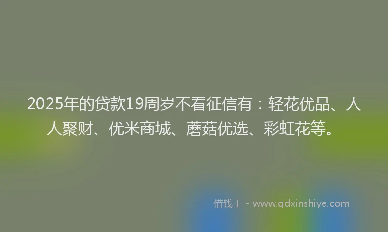 2025年的贷款19周岁不看征信有：轻花优品、人人聚财、优米商城、蘑菇优选、彩虹花等。