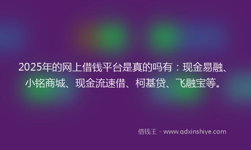 2025年的网上借钱平台是真的吗有：现金易融、小铭商城、现金流速借、柯基贷、飞融宝等。