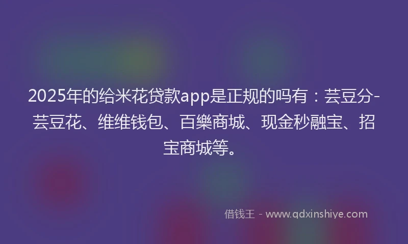 2025年的给米花贷款app是正规的吗有：芸豆分-芸豆花、维维钱包、百樂商城、现金秒融宝、招宝商城等。