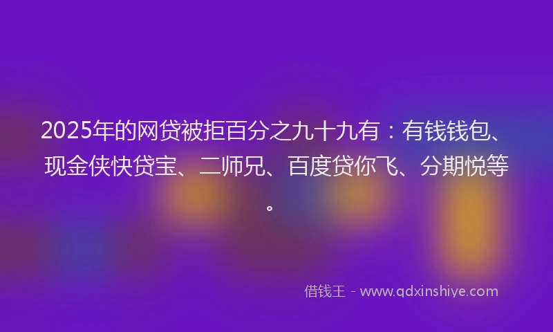 2025年的网贷被拒百分之九十九有：有钱钱包、现金侠快贷宝、二师兄、百度贷你飞、分期悦等。