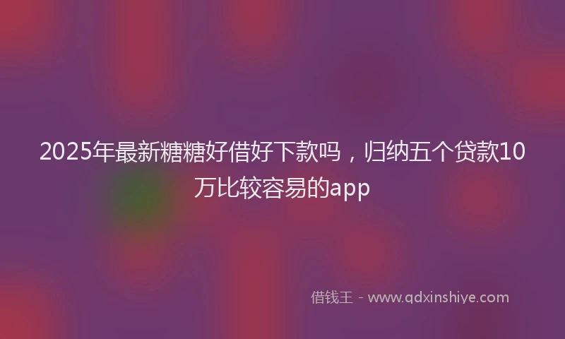 2025年最新糖糖好借好下款吗，归纳五个贷款10万比较容易的app
