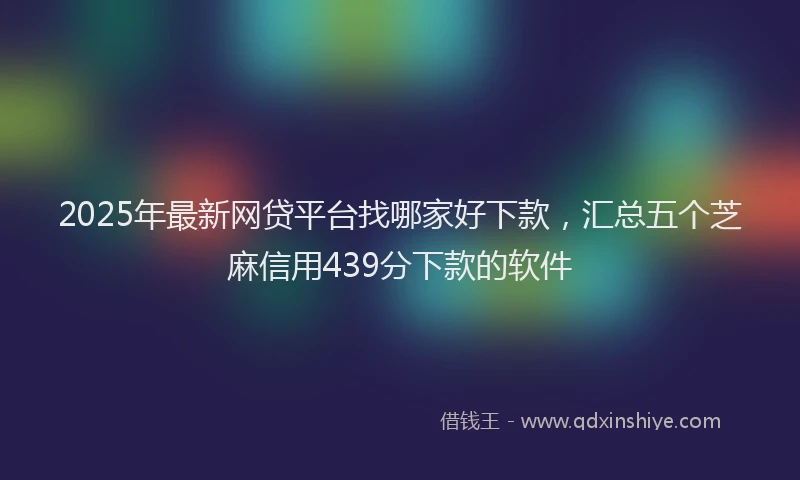 2025年最新网贷平台找哪家好下款，汇总五个芝麻信用439分下款的软件