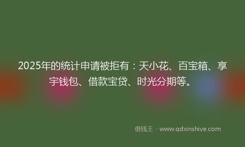 2025年的统计申请被拒有：天小花、百宝箱、享宇钱包、借款宝贷、时光分期等。