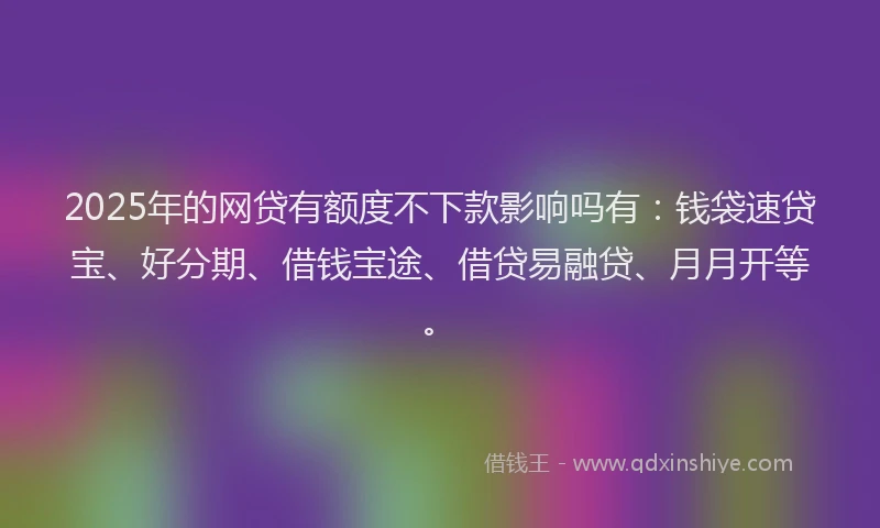 2025年的网贷有额度不下款影响吗有：钱袋速贷宝、好分期、借钱宝途、借贷易融贷、月月开等。