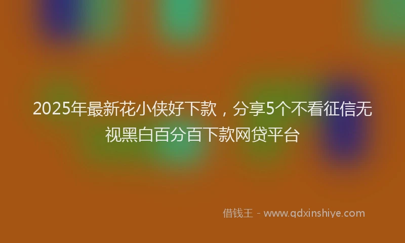 2025年最新花小侠好下款，分享5个不看征信无视黑白百分百下款网贷平台