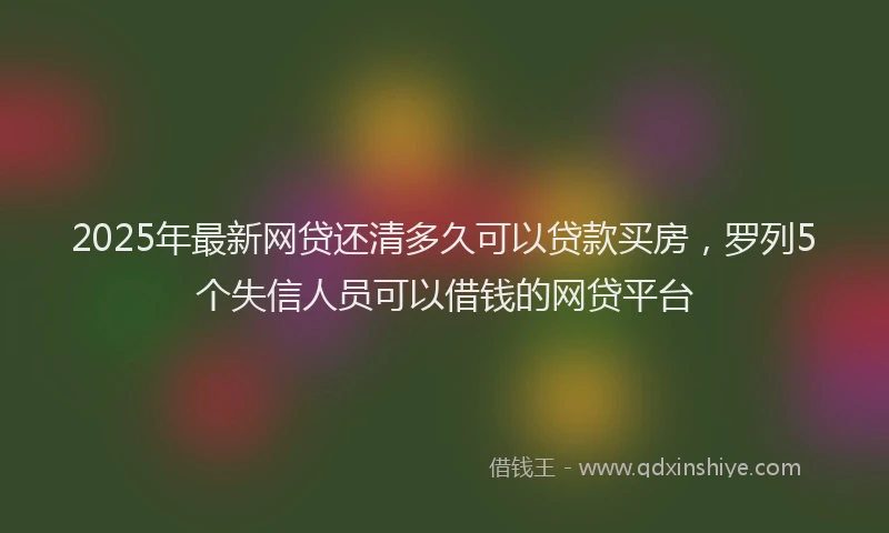 2025年最新网贷还清多久可以贷款买房，罗列5个失信人员可以借钱的网贷平台