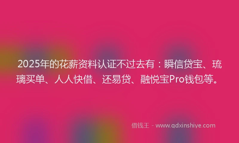 2025年的花薪资料认证不过去有：瞬信贷宝、琉璃买单、人人快借、还易贷、融悦宝Pro钱包等。