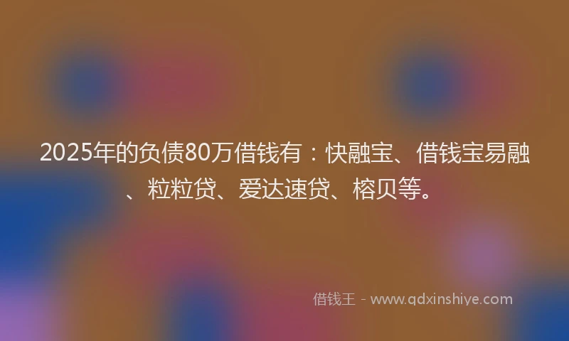 2025年的负债80万借钱有：快融宝、借钱宝易融、粒粒贷、爱达速贷、榕贝等。