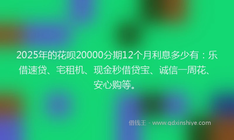2025年的花呗20000分期12个月利息多少有：乐借速贷、宅租机、现金秒借贷宝、诚信一周花、安心购等。