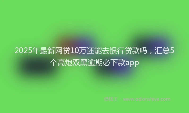 2025年最新网贷10万还能去银行贷款吗，汇总5个高炮双黑逾期必下款app