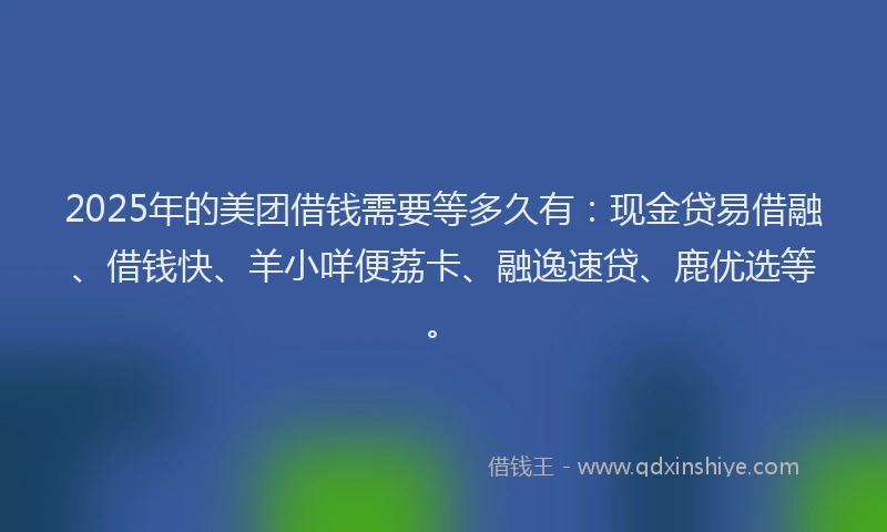 2025年的美团借钱需要等多久有：现金贷易借融、借钱快、羊小咩便荔卡、融逸速贷、鹿优选等。