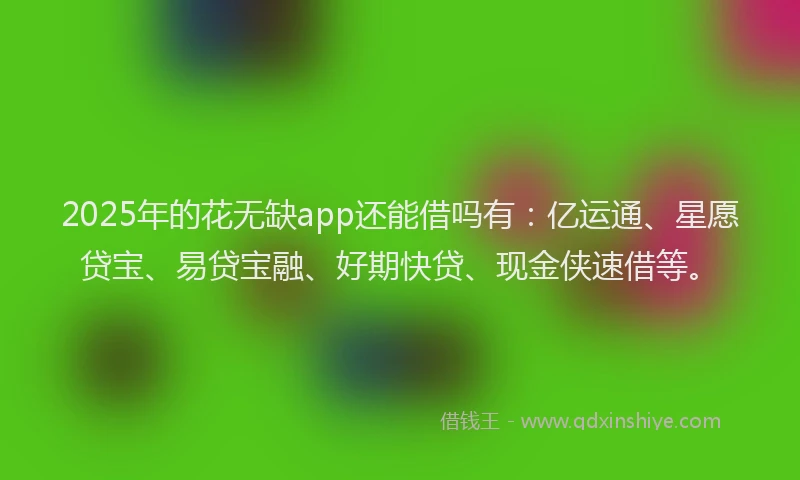 2025年的花无缺app还能借吗有：亿运通、星愿贷宝、易贷宝融、好期快贷、现金侠速借等。