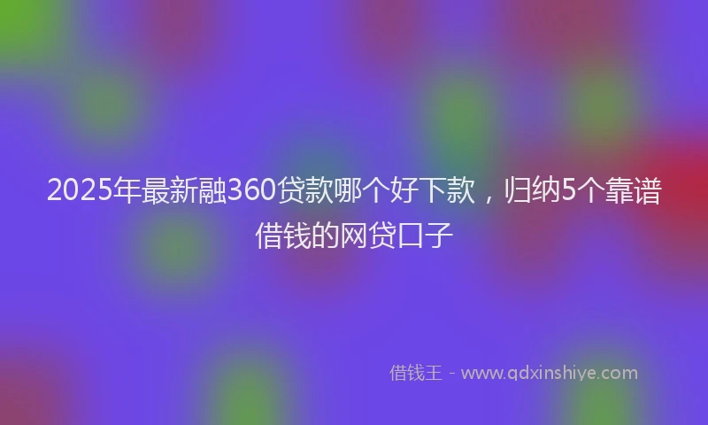 2025年最新融360贷款哪个好下款，归纳5个靠谱借钱的网贷口子
