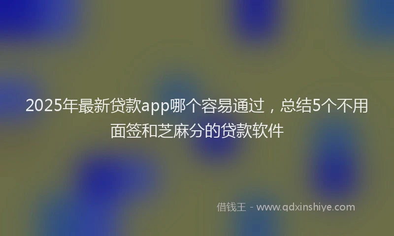 2025年最新贷款app哪个容易通过，总结5个不用面签和芝麻分的贷款软件